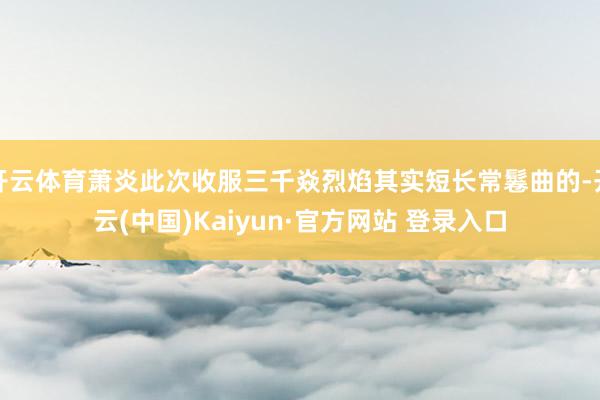 开云体育萧炎此次收服三千焱烈焰其实短长常鬈曲的-开云(中国)Kaiyun·官方网站 登录入口