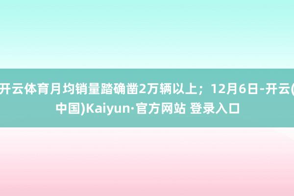 开云体育月均销量踏确凿2万辆以上；12月6日-开云(中国)Kaiyun·官方网站 登录入口