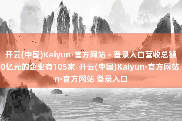 开云(中国)Kaiyun·官方网站 - 登录入口营收总额向上1000亿元的企业有105家-开云(中国)Kaiyun·官方网站 登录入口