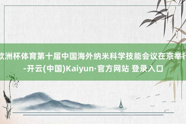 欧洲杯体育第十届中国海外纳米科学技能会议在京举行-开云(中国)Kaiyun·官方网站 登录入口