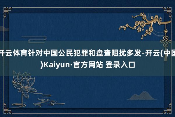 开云体育针对中国公民犯罪和盘查阻扰多发-开云(中国)Kaiyun·官方网站 登录入口