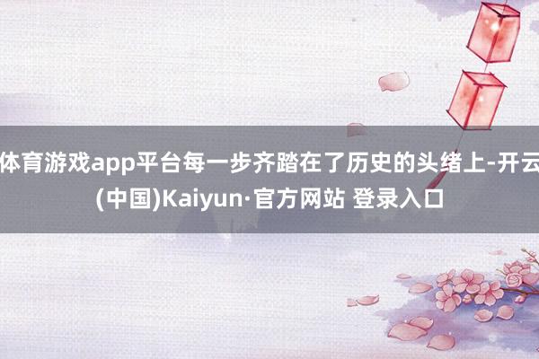 体育游戏app平台每一步齐踏在了历史的头绪上-开云(中国)Kaiyun·官方网站 登录入口