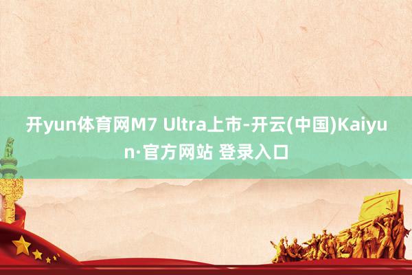 开yun体育网M7 Ultra上市-开云(中国)Kaiyun·官方网站 登录入口