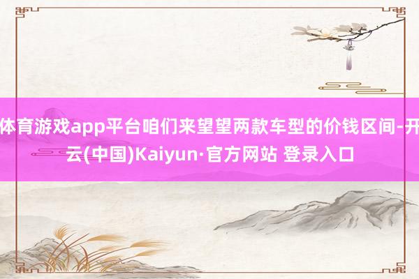 体育游戏app平台咱们来望望两款车型的价钱区间-开云(中国)Kaiyun·官方网站 登录入口