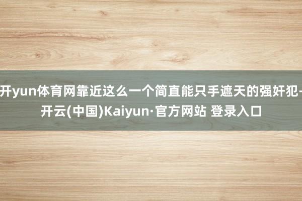 开yun体育网靠近这么一个简直能只手遮天的强奸犯-开云(中国)Kaiyun·官方网站 登录入口