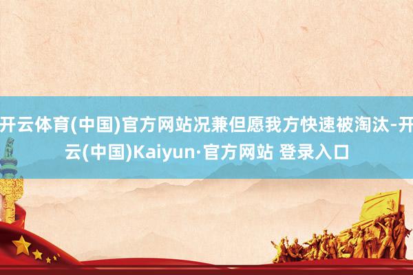 开云体育(中国)官方网站况兼但愿我方快速被淘汰-开云(中国)Kaiyun·官方网站 登录入口