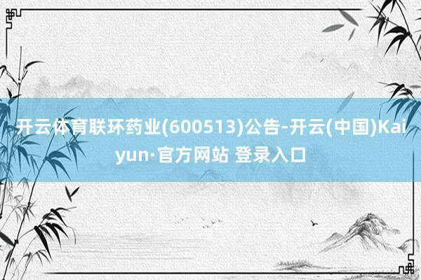 开云体育联环药业(600513)公告-开云(中国)Kaiyun·官方网站 登录入口