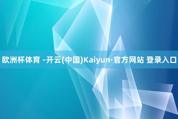欧洲杯体育 -开云(中国)Kaiyun·官方网站 登录入口