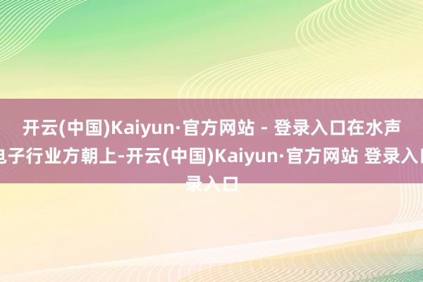 开云(中国)Kaiyun·官方网站 - 登录入口在水声电子行业方朝上-开云(中国)Kaiyun·官方网站 登录入口