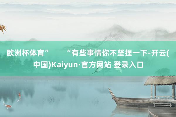 欧洲杯体育”       “有些事情你不坚捏一下-开云(中国)Kaiyun·官方网站 登录入口