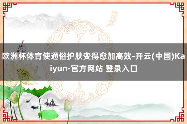 欧洲杯体育使通俗护肤变得愈加高效-开云(中国)Kaiyun·官方网站 登录入口