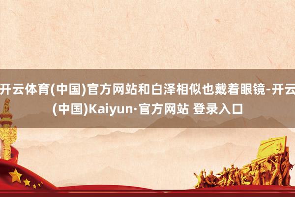 开云体育(中国)官方网站和白泽相似也戴着眼镜-开云(中国)Kaiyun·官方网站 登录入口