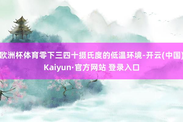 欧洲杯体育零下三四十摄氏度的低温环境-开云(中国)Kaiyun·官方网站 登录入口