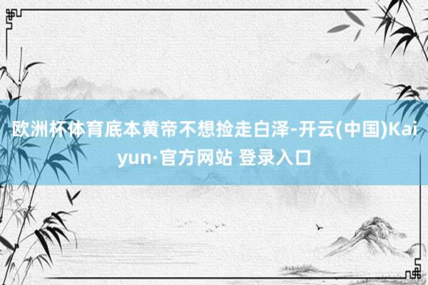 欧洲杯体育底本黄帝不想捡走白泽-开云(中国)Kaiyun·官方网站 登录入口