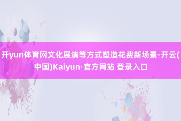 开yun体育网文化展演等方式塑造花费新场景-开云(中国)Kaiyun·官方网站 登录入口