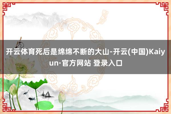 开云体育死后是绵绵不断的大山-开云(中国)Kaiyun·官方网站 登录入口