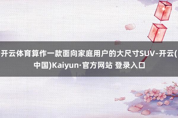 开云体育算作一款面向家庭用户的大尺寸SUV-开云(中国)Kaiyun·官方网站 登录入口