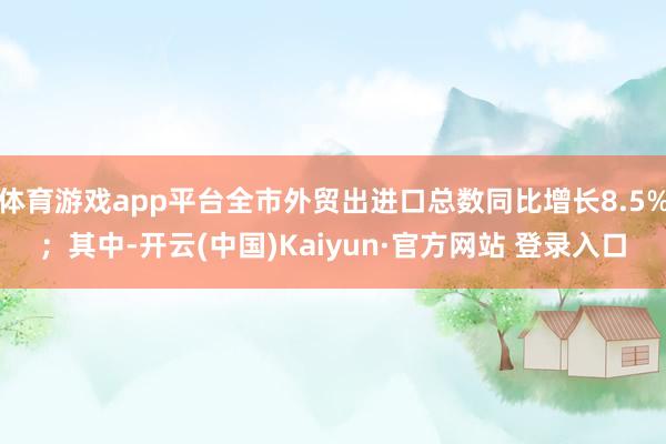 体育游戏app平台全市外贸出进口总数同比增长8.5%；其中-开云(中国)Kaiyun·官方网站 登录入口