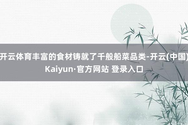 开云体育丰富的食材铸就了千般船菜品类-开云(中国)Kaiyun·官方网站 登录入口