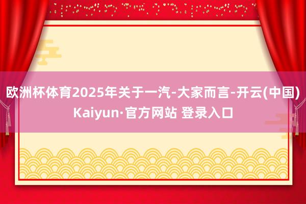 欧洲杯体育2025年关于一汽-大家而言-开云(中国)Kaiyun·官方网站 登录入口