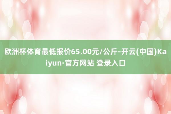 欧洲杯体育最低报价65.00元/公斤-开云(中国)Kaiyun·官方网站 登录入口