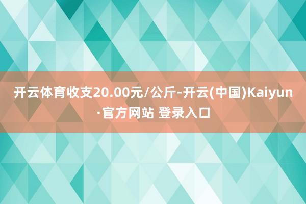 开云体育收支20.00元/公斤-开云(中国)Kaiyun·官方网站 登录入口