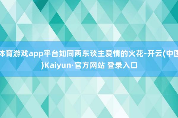 体育游戏app平台如同两东谈主爱情的火花-开云(中国)Kaiyun·官方网站 登录入口