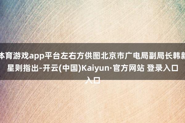 体育游戏app平台左右方供图北京市广电局副局长韩新星则指出-开云(中国)Kaiyun·官方网站 登录入口