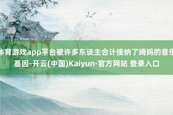 体育游戏app平台被许多东谈主合计接纳了姆妈的音乐基因-开云(中国)Kaiyun·官方网站 登录入口