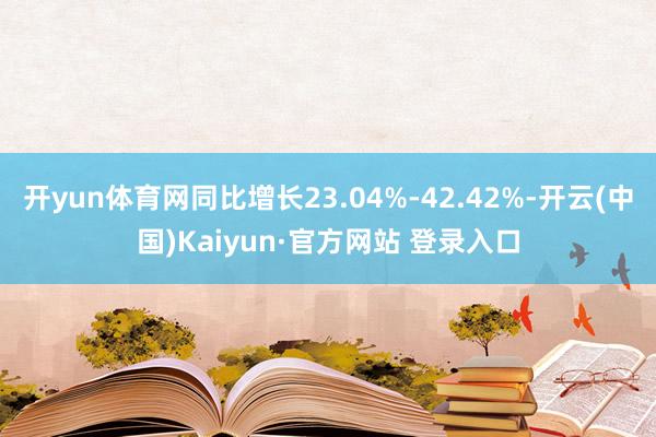 开yun体育网同比增长23.04%-42.42%-开云(中国)Kaiyun·官方网站 登录入口