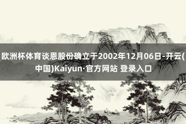 欧洲杯体育谈恩股份确立于2002年12月06日-开云(中国)Kaiyun·官方网站 登录入口
