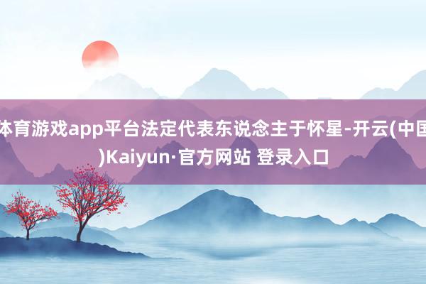 体育游戏app平台法定代表东说念主于怀星-开云(中国)Kaiyun·官方网站 登录入口
