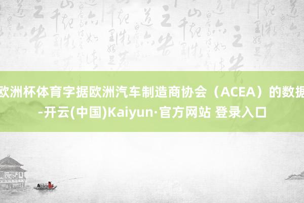欧洲杯体育字据欧洲汽车制造商协会(ACEA)的数据-开云(中国)Kaiyun·官方网站 登录入口
