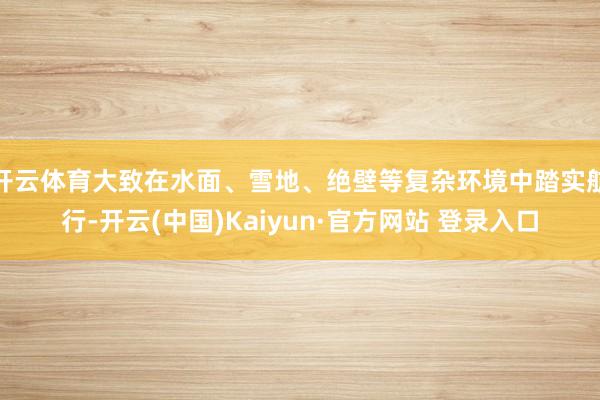 开云体育大致在水面、雪地、绝壁等复杂环境中踏实航行-开云(中国)Kaiyun·官方网站 登录入口