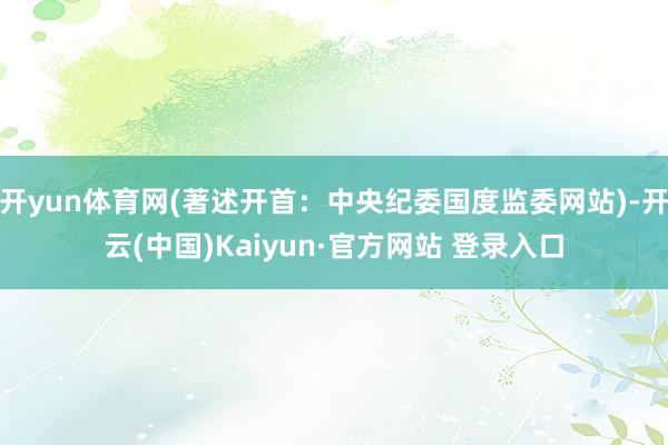 开yun体育网(著述开首：中央纪委国度监委网站)-开云(中国)Kaiyun·官方网站 登录入口