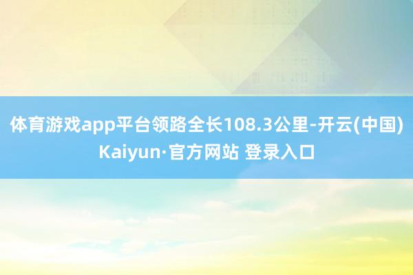 体育游戏app平台领路全长108.3公里-开云(中国)Kaiyun·官方网站 登录入口