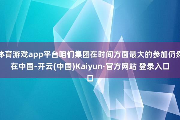 体育游戏app平台咱们集团在时间方面最大的参加仍然在中国-开云(中国)Kaiyun·官方网站 登录入口