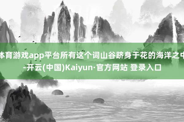 体育游戏app平台所有这个词山谷跻身于花的海洋之中-开云(中国)Kaiyun·官方网站 登录入口