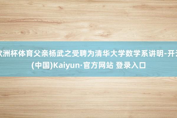 欧洲杯体育父亲杨武之受聘为清华大学数学系讲明-开云(中国)Kaiyun·官方网站 登录入口