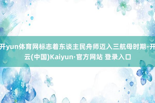 开yun体育网标志着东谈主民舟师迈入三航母时期-开云(中国)Kaiyun·官方网站 登录入口