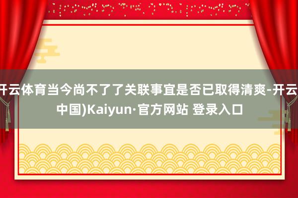 开云体育当今尚不了了关联事宜是否已取得清爽-开云(中国)Kaiyun·官方网站 登录入口