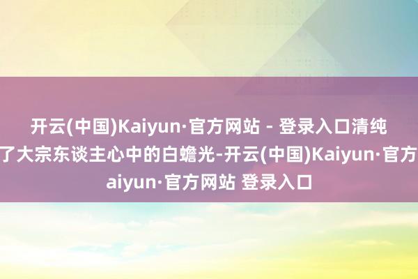 开云(中国)Kaiyun·官方网站 - 登录入口清纯灵动的神气成了大宗东谈主心中的白蟾光-开云(中国)Kaiyun·官方网站 登录入口