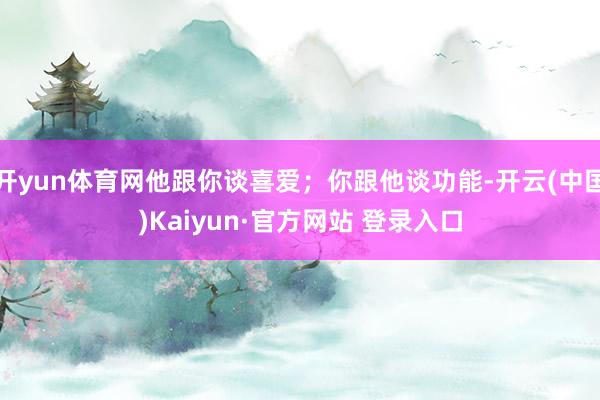 开yun体育网他跟你谈喜爱;你跟他谈功能-开云(中国)Kaiyun·官方网站 登录入口
