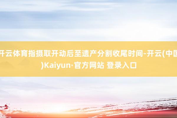开云体育指摄取开动后至遗产分割收尾时间-开云(中国)Kaiyun·官方网站 登录入口