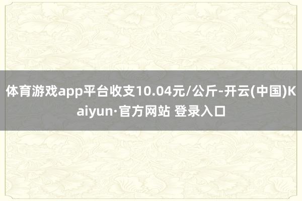 体育游戏app平台收支10.04元/公斤-开云(中国)Kaiyun·官方网站 登录入口