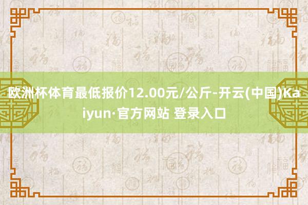 欧洲杯体育最低报价12.00元/公斤-开云(中国)Kaiyun·官方网站 登录入口