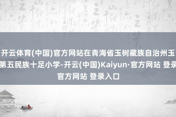 开云体育(中国)官方网站在青海省玉树藏族自治州玉树市第五民族十足小学-开云(中国)Kaiyun·官方网站 登录入口