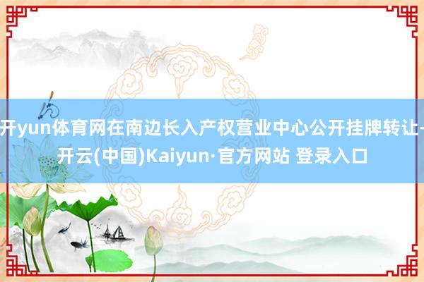 开yun体育网在南边长入产权营业中心公开挂牌转让-开云(中国)Kaiyun·官方网站 登录入口
