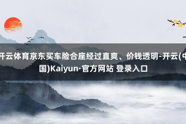 开云体育京东买车险合座经过直爽、价钱透明-开云(中国)Kaiyun·官方网站 登录入口