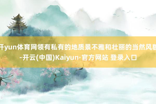 开yun体育网领有私有的地质景不雅和壮丽的当然风貌-开云(中国)Kaiyun·官方网站 登录入口